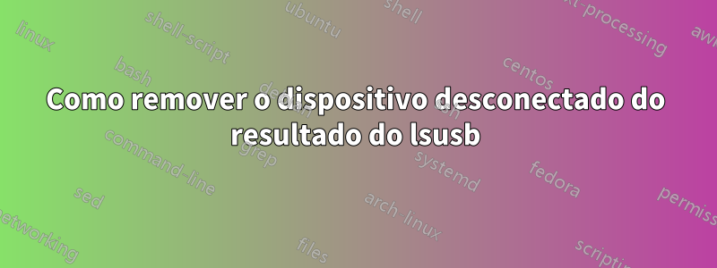 Como remover o dispositivo desconectado do resultado do lsusb