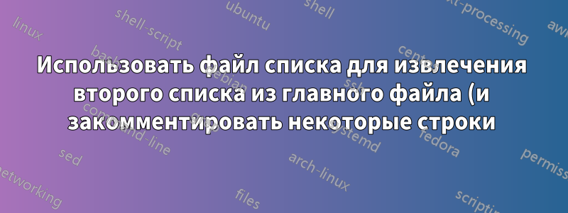 Использовать файл списка для извлечения второго списка из главного файла (и закомментировать некоторые строки)... КАК?