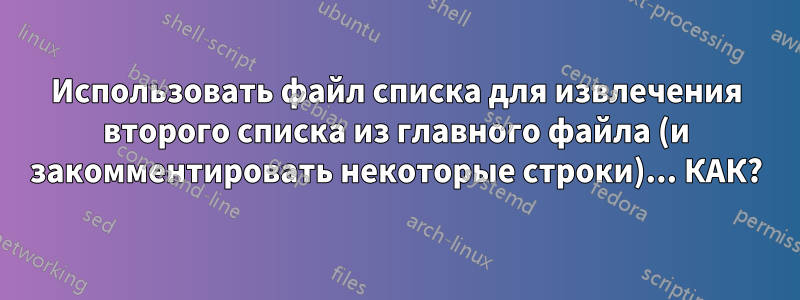 Использовать файл списка для извлечения второго списка из главного файла (и закомментировать некоторые строки)... КАК?