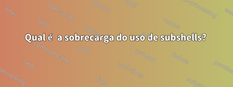 Qual é a sobrecarga do uso de subshells?