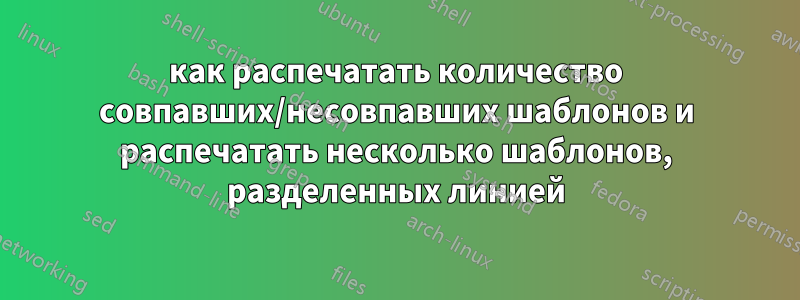 как распечатать количество совпавших/несовпавших шаблонов и распечатать несколько шаблонов, разделенных линией