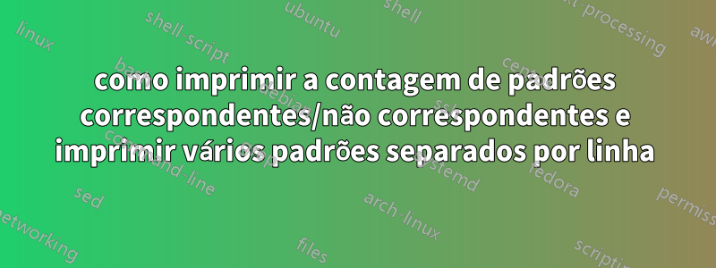 como imprimir a contagem de padrões correspondentes/não correspondentes e imprimir vários padrões separados por linha