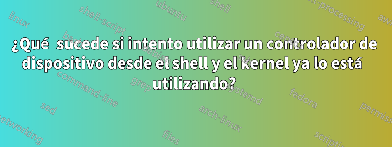 ¿Qué sucede si intento utilizar un controlador de dispositivo desde el shell y el kernel ya lo está utilizando?