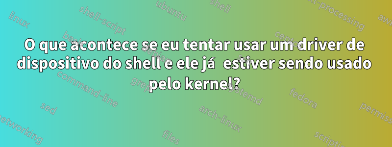 O que acontece se eu tentar usar um driver de dispositivo do shell e ele já estiver sendo usado pelo kernel?