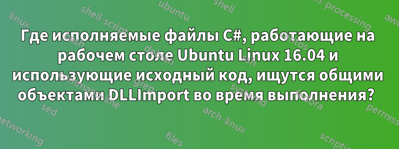 Где исполняемые файлы C#, работающие на рабочем столе Ubuntu Linux 16.04 и использующие исходный код, ищутся общими объектами DLLImport во время выполнения? 