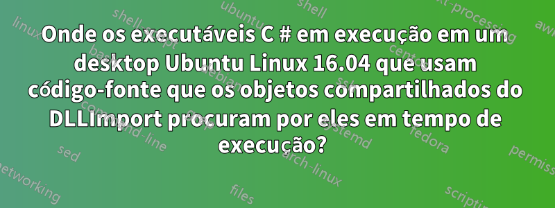 Onde os executáveis ​​​​C # em execução em um desktop Ubuntu Linux 16.04 que usam código-fonte que os objetos compartilhados do DLLImport procuram por eles em tempo de execução? 