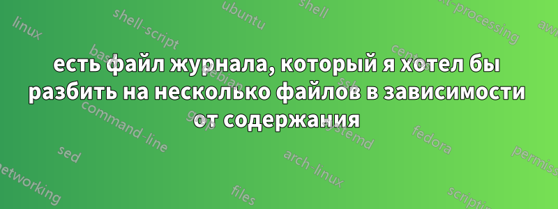 есть файл журнала, который я хотел бы разбить на несколько файлов в зависимости от содержания