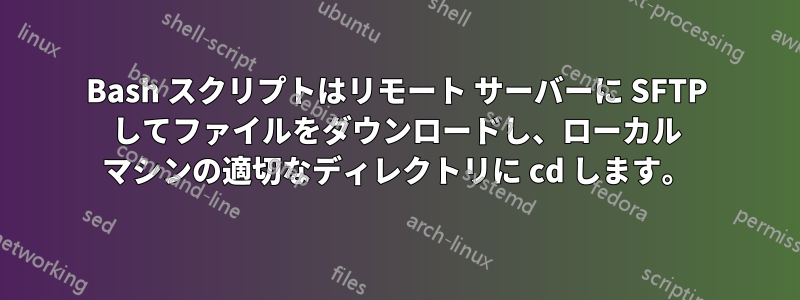 Bash スクリプトはリモート サーバーに SFTP してファイルをダウンロードし、ローカル マシンの適切なディレクトリに cd します。