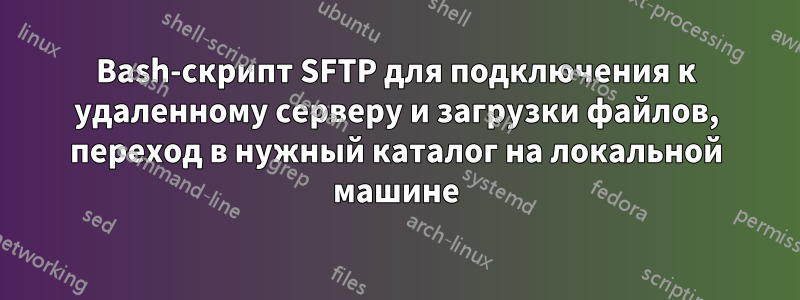 Bash-скрипт SFTP для подключения к удаленному серверу и загрузки файлов, переход в нужный каталог на локальной машине