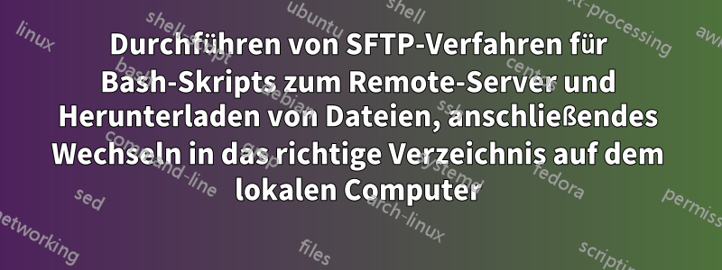 Durchführen von SFTP-Verfahren für Bash-Skripts zum Remote-Server und Herunterladen von Dateien, anschließendes Wechseln in das richtige Verzeichnis auf dem lokalen Computer