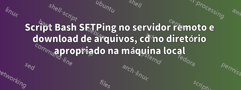 Script Bash SFTPing no servidor remoto e download de arquivos, cd no diretório apropriado na máquina local