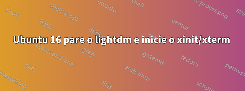 Ubuntu 16 pare o lightdm e inicie o xinit/xterm