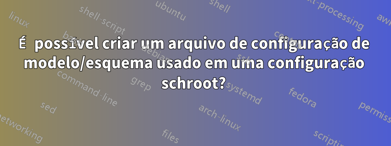 É possível criar um arquivo de configuração de modelo/esquema usado em uma configuração schroot?