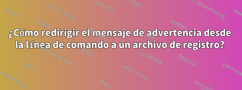 ¿Cómo redirigir el mensaje de advertencia desde la línea de comando a un archivo de registro?