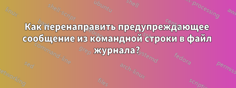 Как перенаправить предупреждающее сообщение из командной строки в файл журнала?