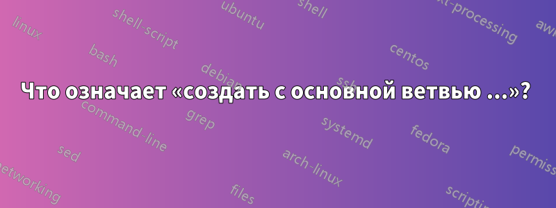 Что означает «создать с основной ветвью ...»?