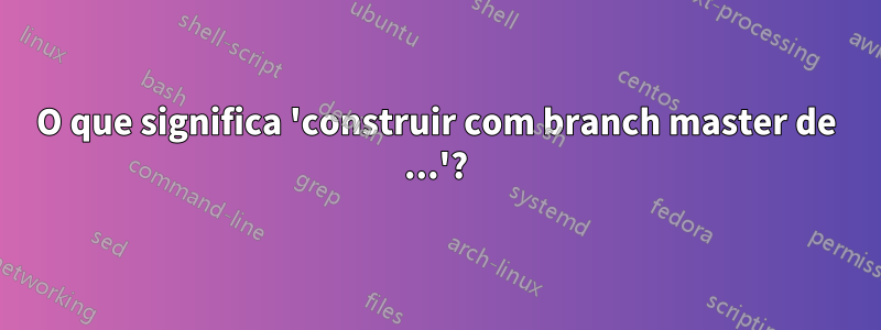 O que significa 'construir com branch master de ...'?