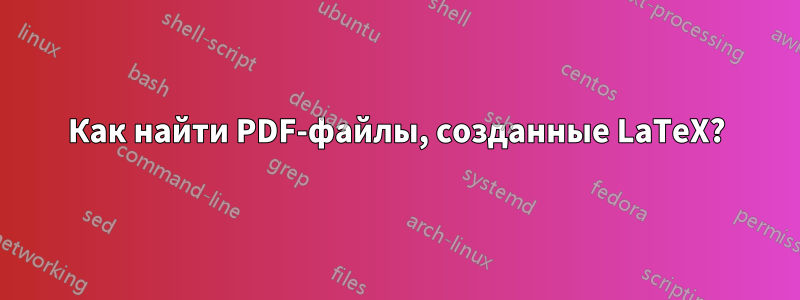 Как найти PDF-файлы, созданные LaTeX?