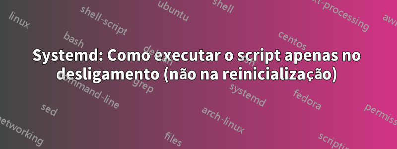 Systemd: Como executar o script apenas no desligamento (não na reinicialização)