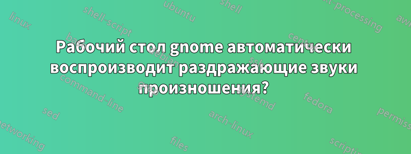 Рабочий стол gnome автоматически воспроизводит раздражающие звуки произношения?