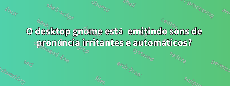 O desktop gnome está emitindo sons de pronúncia irritantes e automáticos?