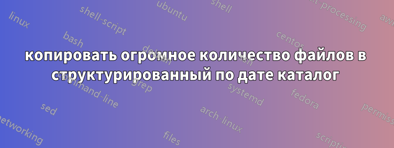 копировать огромное количество файлов в структурированный по дате каталог