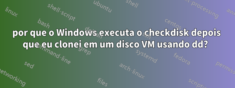 por que o Windows executa o checkdisk depois que eu clonei em um disco VM usando dd? 