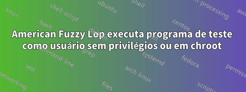 American Fuzzy Lop executa programa de teste como usuário sem privilégios ou em chroot