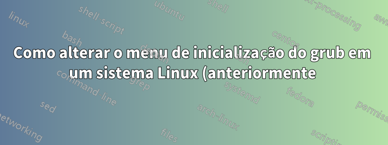 Como alterar o menu de inicialização do grub em um sistema Linux (anteriormente) ativo?