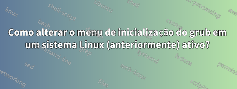 Como alterar o menu de inicialização do grub em um sistema Linux (anteriormente) ativo?