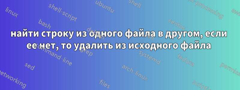 найти строку из одного файла в другом, если ее нет, то удалить из исходного файла