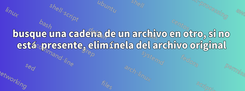 busque una cadena de un archivo en otro, si no está presente, elimínela del archivo original