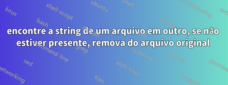 encontre a string de um arquivo em outro, se não estiver presente, remova do arquivo original