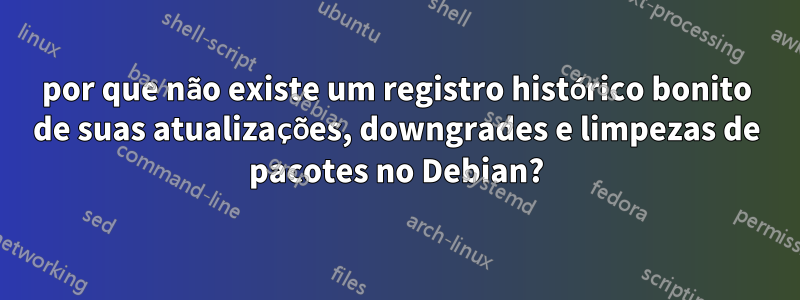 por que não existe um registro histórico bonito de suas atualizações, downgrades e limpezas de pacotes no Debian?