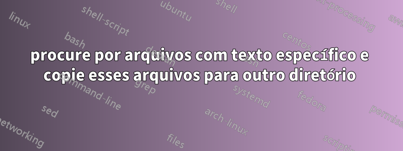 procure por arquivos com texto específico e copie esses arquivos para outro diretório