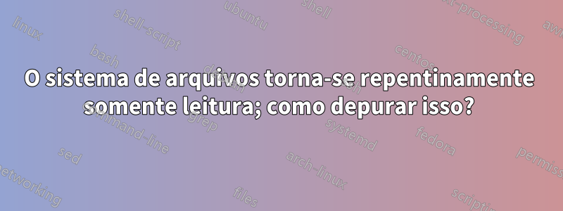 O sistema de arquivos torna-se repentinamente somente leitura; como depurar isso?