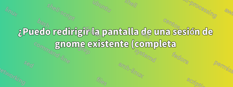 ¿Puedo redirigir la pantalla de una sesión de gnome existente (completa) a una estación de trabajo remota?