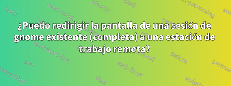 ¿Puedo redirigir la pantalla de una sesión de gnome existente (completa) a una estación de trabajo remota?