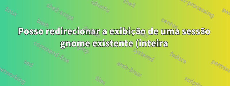 Posso redirecionar a exibição de uma sessão gnome existente (inteira) para uma estação de trabalho remota?