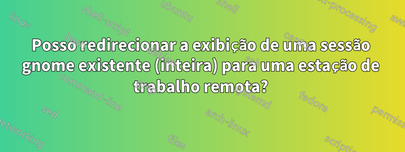 Posso redirecionar a exibição de uma sessão gnome existente (inteira) para uma estação de trabalho remota?