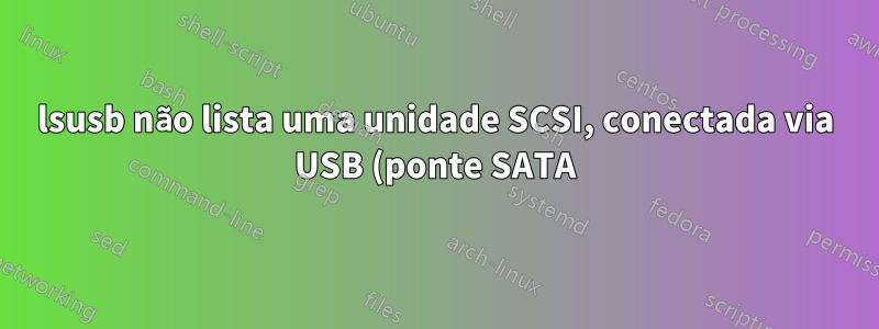 lsusb não lista uma unidade SCSI, conectada via USB (ponte SATA)?