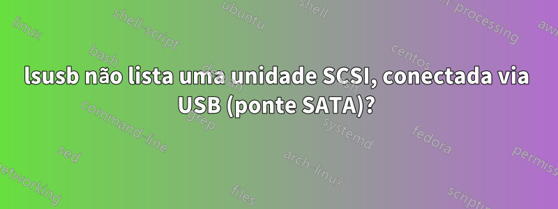 lsusb não lista uma unidade SCSI, conectada via USB (ponte SATA)?