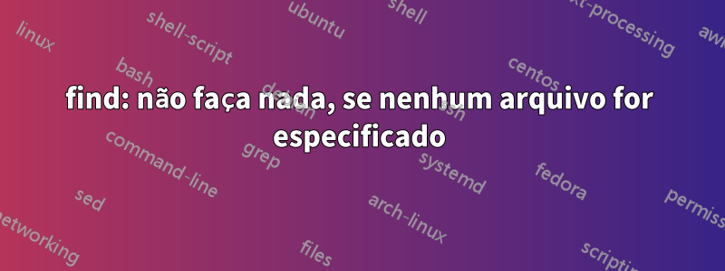 find: não faça nada, se nenhum arquivo for especificado