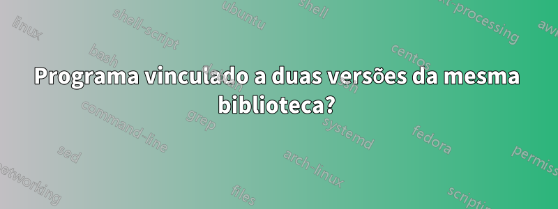 Programa vinculado a duas versões da mesma biblioteca?