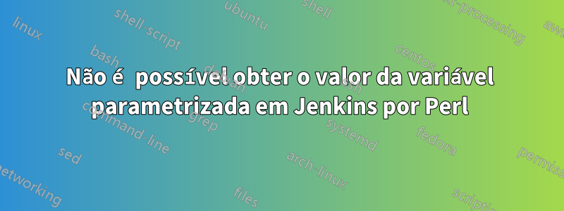 Não é possível obter o valor da variável parametrizada em Jenkins por Perl