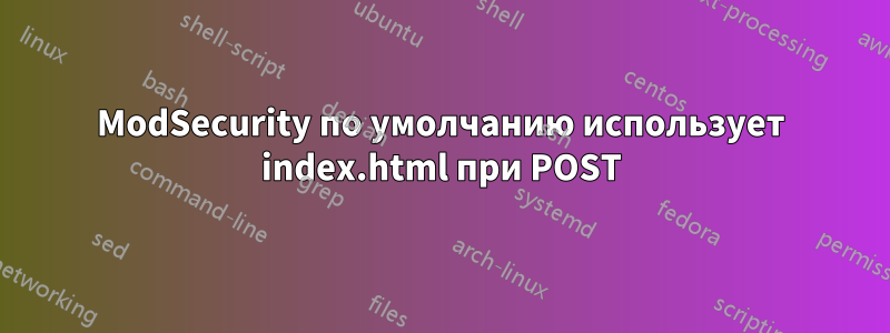 ModSecurity по умолчанию использует index.html при POST