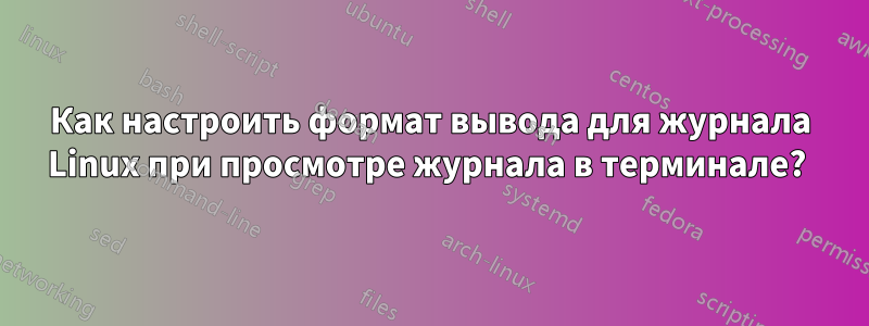 Как настроить формат вывода для журнала Linux при просмотре журнала в терминале? 