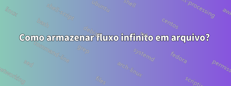 Como armazenar fluxo infinito em arquivo?