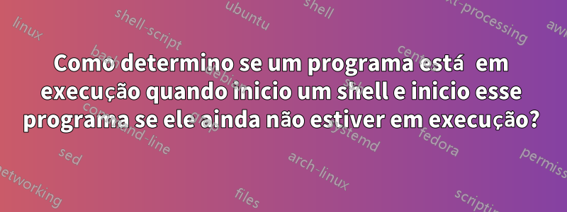 Como determino se um programa está em execução quando inicio um shell e inicio esse programa se ele ainda não estiver em execução?