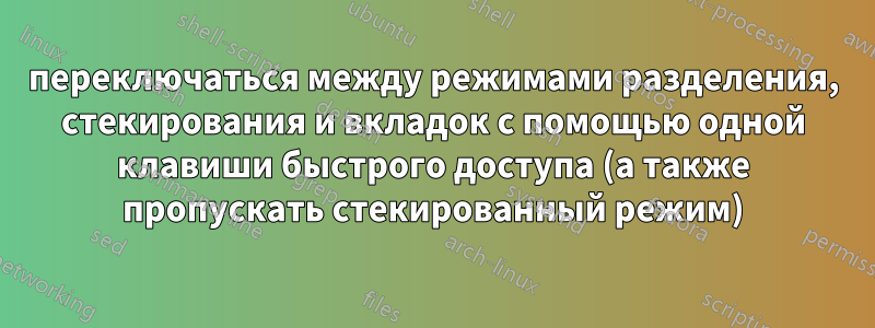 переключаться между режимами разделения, стекирования и вкладок с помощью одной клавиши быстрого доступа (а также пропускать стекированный режим)